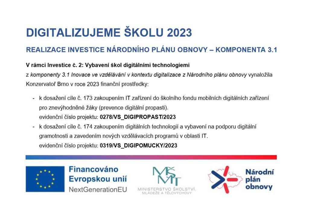 DIGITALIZUJEME ŠKOLU 2023
REALIZACE INVESTICE NÁRODNÍHO PLÁNU OBNOVY – KOMPONENTA 3.1
V rámci Investice č. 2: Vybavení škol digitálními technologiemi 
z komponenty 3.1 Inovace ve vzdělávání v kontextu digitalizace z Národního plánu obnovy vynaložila Konzervatoř Brno v roce 2023 finanční prostředky: 
-	k dosažení cíle č. 173 zakoupením IT zařízení do školního fondu mobilních digitálních zařízení 
pro znevýhodněné žáky (prevence digitální propasti).
evidenční číslo projektu: 0278/VS_DIGIPROPAST/2023
-	k dosažení cíle č. 174 zakoupením digitálních technologií a vybavení na podporu digitální gramotnosti a zavedením nových vzdělávacích programů v oblasti IT.
evidenční číslo projektu: 0319/VS_DIGIPOMUCKY/2023
