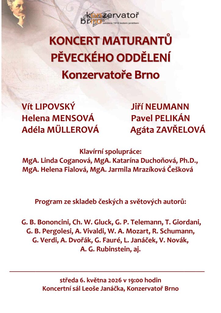plakát:
KONCERT MATURANTŮ 
PĚVECKÉHO ODDĚLENÍ 
Konzervatoře Brno 

      Vít LIPOVSKÝ   Jiří NEUMANN   
      Helena MENSOVÁ      Pavel PELIKÁN 
      Adéla MÜLLEROVÁ     Agáta ZAVŘELOVÁ 

Klavírní spolupráce: 
        MgA. Linda Coganová, MgA. Katarína Duchoňová, Ph.D., 
        MgA. Helena Fialová, MgA. Jarmila Mrazíková Češková 

Program ze skladeb českých a světových autorů: 

 G. B. Bononcini, Ch. W. Gluck, G. P. Telemann, T. Giordani,  
G. B. Pergolesi, A. Vivaldi, W. A. Mozart, R. Schumann,  
G. Verdi, A. Dvořák, G. Fauré, L. Janáček, V. Novák,  
A. G. Rubinstein, aj. 

___________________________________________________________________ 

středa 6. května 2026 v 19:00 hodin 
Koncertní sál Leoše Janáčka, Konzervatoř Brno 