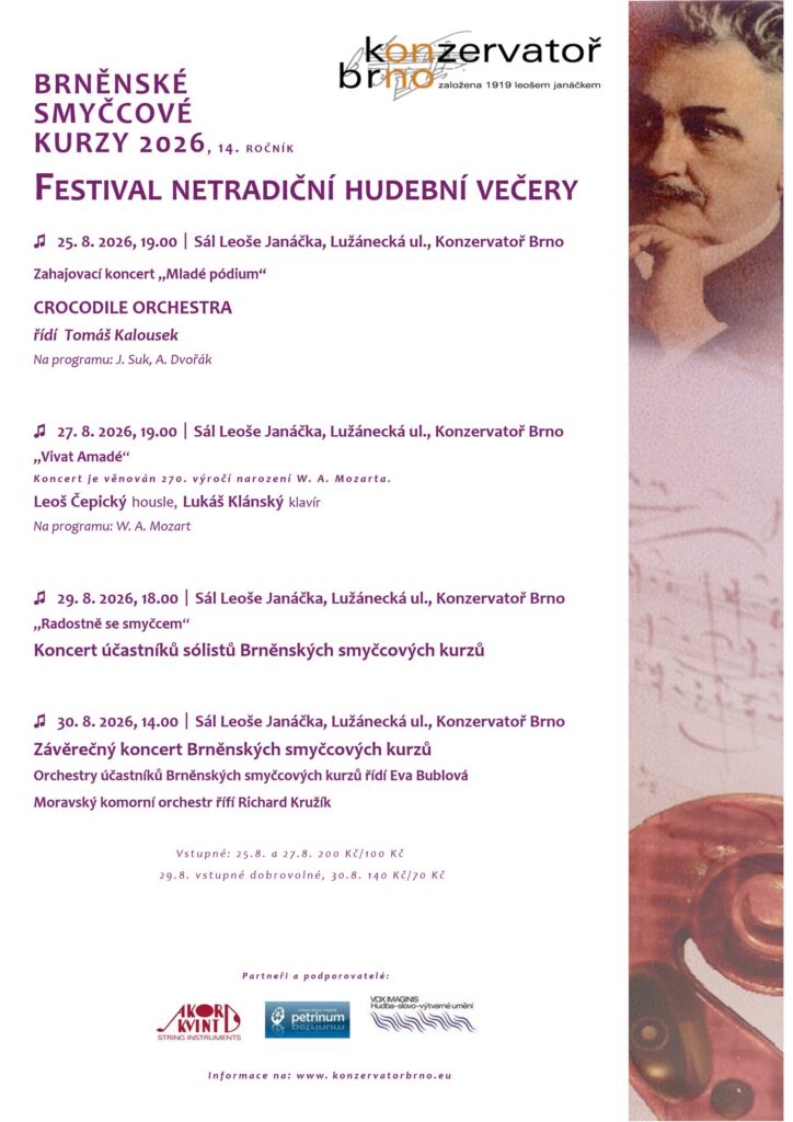 BRNĚNSKÉ SMYČCOVÉ KURZY 2026 , 14. R O Č N Í K FESTIVAL NETRADIČNÍ HUDEBNÍ VEČERY ♫ 25. 8. 2026, 19.00 ￜ Sál Leoše Janáčka, Lužánecká ul., Konzervatoř Brno Zahajovací koncert „Mladé pódium“ CROCODILE ORCHESTRA řídí Tomáš Kalousek Na programu: J. Suk, A. Dvořák ♫ 27. 8. 2026, 19.00 ￜ Sál Leoše Janáčka, Lužánecká ul., Konzervatoř Brno „Vivat Amadé“ K o n c e r t j e v ě n o v á n 2 7 0 . v ý r o č í n a r o z e n í W. A . M o z a r t a . Leoš Čepický housle, Lukáš Klánský klavír Na programu: W. A. Mozart ♫ 29. 8. 2026, 18.00 ￜ Sál Leoše Janáčka, Lužánecká ul., Konzervatoř Brno „Radostně se smyčcem“ Koncert účastníků sólistů Brněnských smyčcových kurzů ♫ 30. 8. 2026, 14.00 ￜ Sál Leoše Janáčka, Lužánecká ul., Konzervatoř Brno Závěrečný koncert Brněnských smyčcových kurzů Orchestry účastníků Brněnských smyčcových kurzů řídí Eva Bublová Moravský komorní orchestr řífí Richard Kružík V s t u p n é : 2 5 . 8 . a 2 7 . 8 . 2 0 0 K č / 1 0 0 K č 2 9 . 8 . v s t u p n é d o b r o v o l n é , 3 0 . 8 . 1 4 0 K č / 7 0 K č