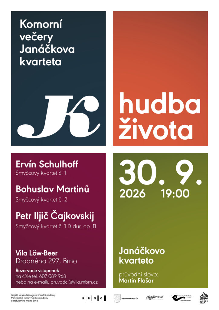 plakát:
hudba
života
Komorní  
večery
Janáčkova  
kvarteta
30. 9.
2026
Projekt se uskutečňuje za finanční 
podpory statutárního města Brna  
a Ministerstva kultury
Vila Löw-Beer  
Drobného 297, BrnoSmyčcový kvartet č. 1 D dur, op. 11
přestávka
Moderato e semplice
Andante cantabile
Scherzo. Allegro non tanto e con fuoco 
Finale. Allegro giusto
Janáčkovo kvarteto
Miloš Vacek
housle
Richard Kružík
housle
Jan Řezníček
viola
Lukáš Polák
violoncello
průvodní slovo:  
Martin Flašar
Ervín 
Schulhoff
Bohuslav 
Martinů
Petr Iljič 
Čajkovskij
Smyčcový kvartet č. 2
Smyčcový kvartet č. 1
Moderato. Allegro vivace
Andante
Allegro
Presto con fuoco
Allegretto con fuoco e con
- malinconia grottesca
Allegro giocoso alla slovacca
Andante molto sostenuto
